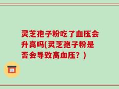 灵芝孢子粉吃了血压会升高吗(灵芝孢子粉是否会导致高血压？)