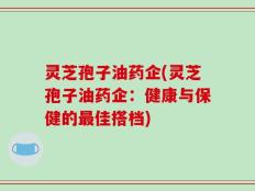 灵芝孢子油药企(灵芝孢子油药企：健康与保健的最佳搭档)