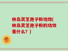 林岛灵芝孢子粉功效(林岛灵芝孢子粉的功效是什么？)