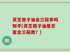 灵芝孢子油含三萜多吗知乎(灵芝孢子油是否富含三萜类？)