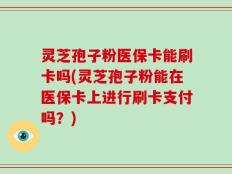 灵芝孢子粉医保卡能刷卡吗(灵芝孢子粉能在医保卡上进行刷卡支付吗？)
