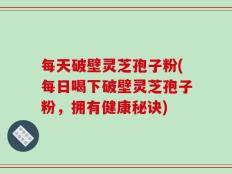每天破壁灵芝孢子粉(每日喝下破壁灵芝孢子粉，拥有健康秘诀)