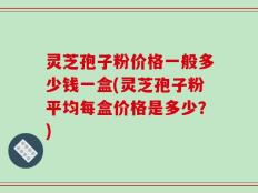 灵芝孢子粉价格一般多少钱一盒(灵芝孢子粉平均每盒价格是多少？)
