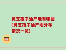 灵芝孢子油产地有哪些(灵芝孢子油产地分布情况一览)