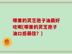 哪里的灵芝孢子油最好吃呢(哪里的灵芝孢子油口感最佳？)