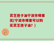 灵芝孢子油宁波市哪里买(宁波市哪里可以购买灵芝孢子油？)