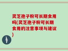 灵芝孢子粉可长期食用吗(灵芝孢子粉可长期食用的注意事项与建议)