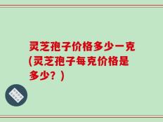 灵芝孢子价格多少一克(灵芝孢子每克价格是多少？)