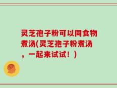 灵芝孢子粉可以同食物煮汤(灵芝孢子粉煮汤，一起来试试！)