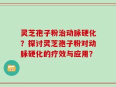 灵芝孢子粉治动脉硬化？探讨灵芝孢子粉对动脉硬化的疗效与应用？