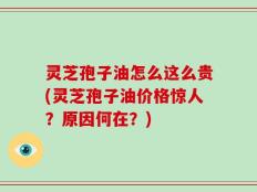 灵芝孢子油怎么这么贵(灵芝孢子油价格惊人？原因何在？)