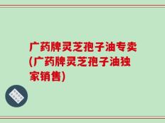 广药牌灵芝孢子油专卖(广药牌灵芝孢子油独家销售)