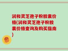 润和灵芝孢子粉胶囊价格(润和灵芝孢子粉胶囊价格查询及购买指南)