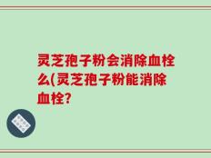 灵芝孢子粉会消除血栓么(灵芝孢子粉能消除血栓？