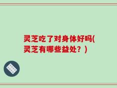 灵芝吃了对身体好吗(灵芝有哪些益处？)