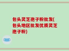 包头灵芝孢子粉批发(包头地区批发优质灵芝孢子粉)