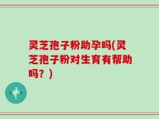 灵芝孢子粉助孕吗(灵芝孢子粉对生育有帮助吗？)