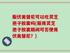 服伏美替尼可以吃灵芝孢子胶囊吗(服用灵芝孢子胶囊期间可否使用伏美替尼？)