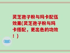灵芝孢子粉与玛卡配伍效果(灵芝孢子粉与玛卡搭配，更出色的功效！)
