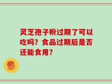 灵芝孢子粉过期了可以吃吗？食品过期后是否还能食用？