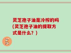 灵芝孢子油是冷榨的吗(灵芝孢子油的提取方式是什么？)