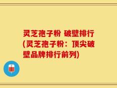 灵芝孢子粉 破壁排行(灵芝孢子粉：顶尖破壁品牌排行前列)