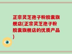 正宗灵芝孢子粉胶囊旗舰店(正宗灵芝孢子粉胶囊旗舰店的优质产品)