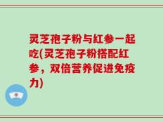 灵芝孢子粉与红参一起吃(灵芝孢子粉搭配红参，双倍营养促进免疫力)