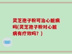灵芝孢子粉可治心脏病吗(灵芝孢子粉对心脏病有疗效吗？)