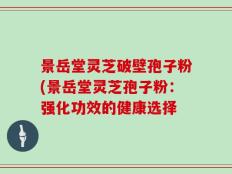 景岳堂灵芝破壁孢子粉(景岳堂灵芝孢子粉：强化功效的健康选择
