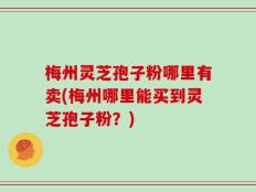 梅州灵芝孢子粉哪里有卖(梅州哪里能买到灵芝孢子粉？)