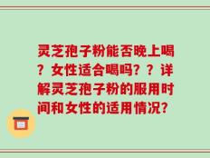 灵芝孢子粉能否晚上喝？女性适合喝吗？？详解灵芝孢子粉的服用时间和女性的适用情况？