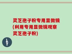 灵芝孢子粉专用显微镜(利用专用显微镜观察灵芝孢子粉)