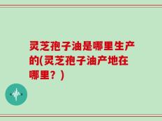 灵芝孢子油是哪里生产的(灵芝孢子油产地在哪里？)