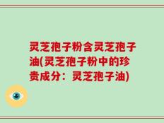 灵芝孢子粉含灵芝孢子油(灵芝孢子粉中的珍贵成分：灵芝孢子油)