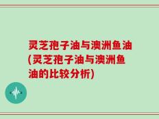 灵芝孢子油与澳洲鱼油(灵芝孢子油与澳洲鱼油的比较分析)