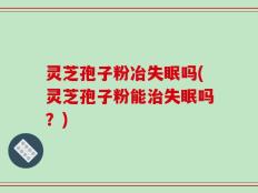 灵芝孢子粉冶失眠吗(灵芝孢子粉能治失眠吗？)