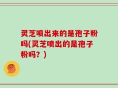 灵芝喷出来的是孢子粉吗(灵芝喷出的是孢子粉吗？)