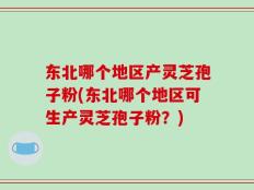 东北哪个地区产灵芝孢子粉(东北哪个地区可生产灵芝孢子粉？)