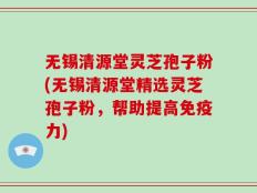 无锡清源堂灵芝孢子粉(无锡清源堂精选灵芝孢子粉，帮助提高免疫力)