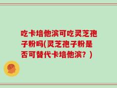 吃卡培他滨可吃灵芝孢子粉吗(灵芝孢子粉是否可替代卡培他滨？)