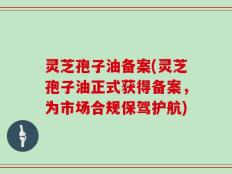 灵芝孢子油备案(灵芝孢子油正式获得备案，为市场合规保驾护航)