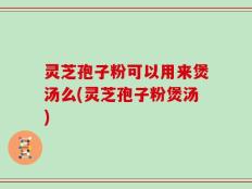 灵芝孢子粉可以用来煲汤么(灵芝孢子粉煲汤)
