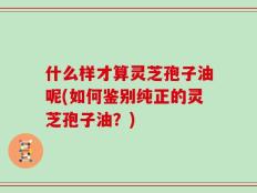 什么样才算灵芝孢子油呢(如何鉴别纯正的灵芝孢子油？)