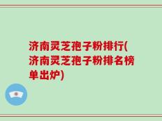 济南灵芝孢子粉排行(济南灵芝孢子粉排名榜单出炉)