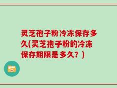 灵芝孢子粉冷冻保存多久(灵芝孢子粉的冷冻保存期限是多久？)