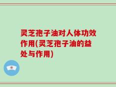 灵芝孢子油对人体功效作用(灵芝孢子油的益处与作用)