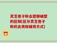 灵芝孢子粉去壁跟破壁的区别(区分灵芝孢子粉的去壳和破壳方式)