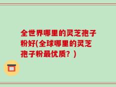 全世界哪里的灵芝孢子粉好(全球哪里的灵芝孢子粉最优质？)