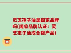 灵芝孢子油是国家品牌吗(国家品牌认证！灵芝孢子油成合格产品)